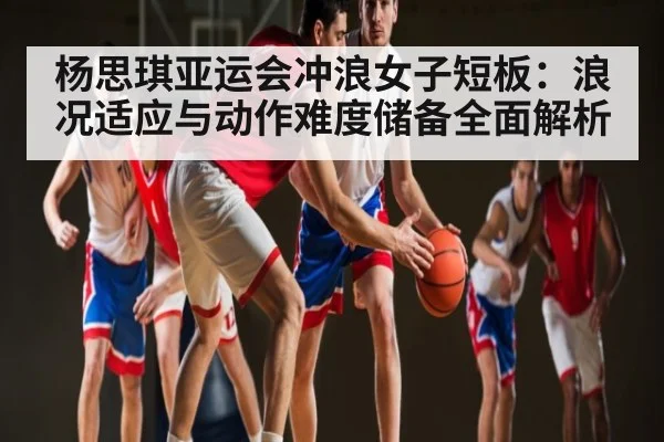 杨思琪亚运会冲浪女子短板：浪况适应与动作难度储备全面解析（kaiyun）
