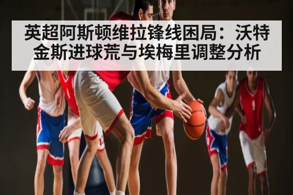 英超阿斯顿维拉锋线困局：沃特金斯进球荒与埃梅里调整分析（kaiyun）